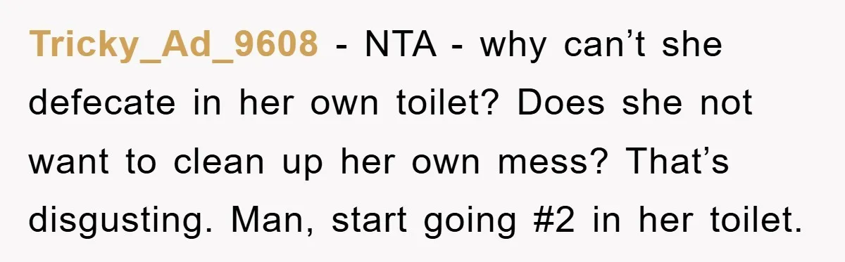 Tricky_Ad_9608 − NTA - why can’t she defecate in her own toilet? Does she not want to clean up her own mess? That’s disgusting. Man, start going #2 in her...