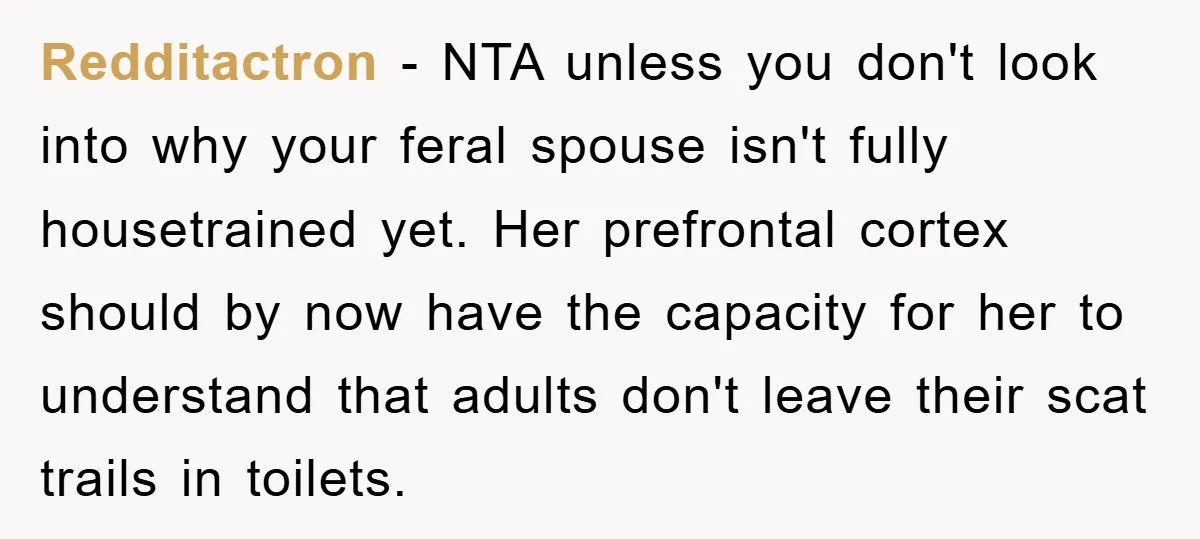 Redditactron − NTA unless you don't look into why your feral spouse isn't fully housetrained yet. Her prefrontal cortex should by now have the capacity for her to understand that...