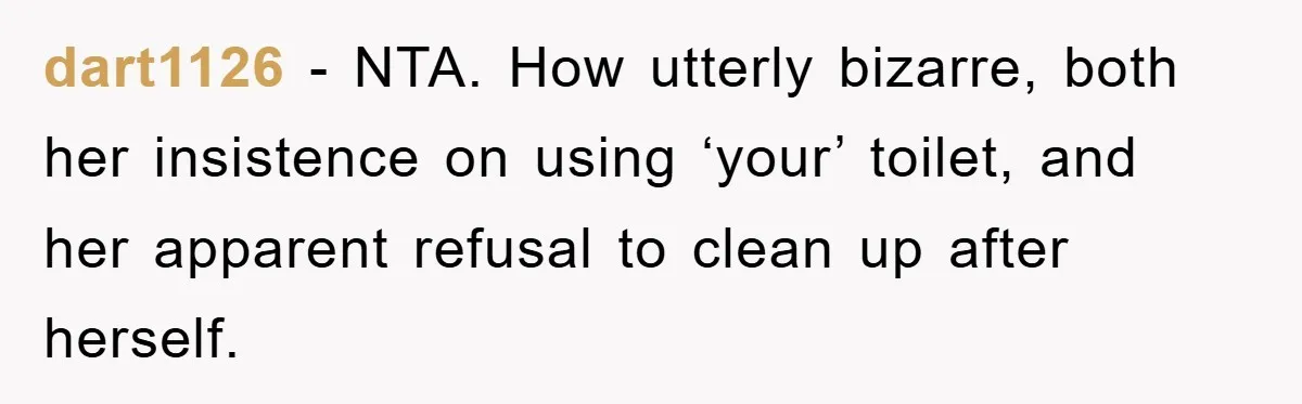 dart1126 − NTA. How utterly bizarre, both her insistence on using ‘your’ toilet, and her apparent refusal to clean up after herself.