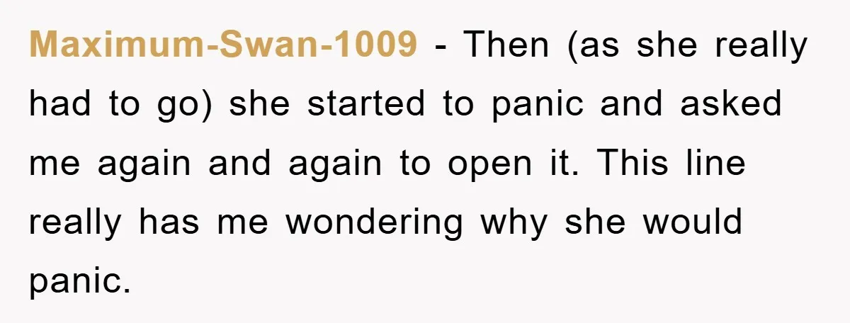Maximum-Swan-1009 − Then (as she really had to go) she started to panic and asked me again and again to open it. This line really has me wondering why she...
