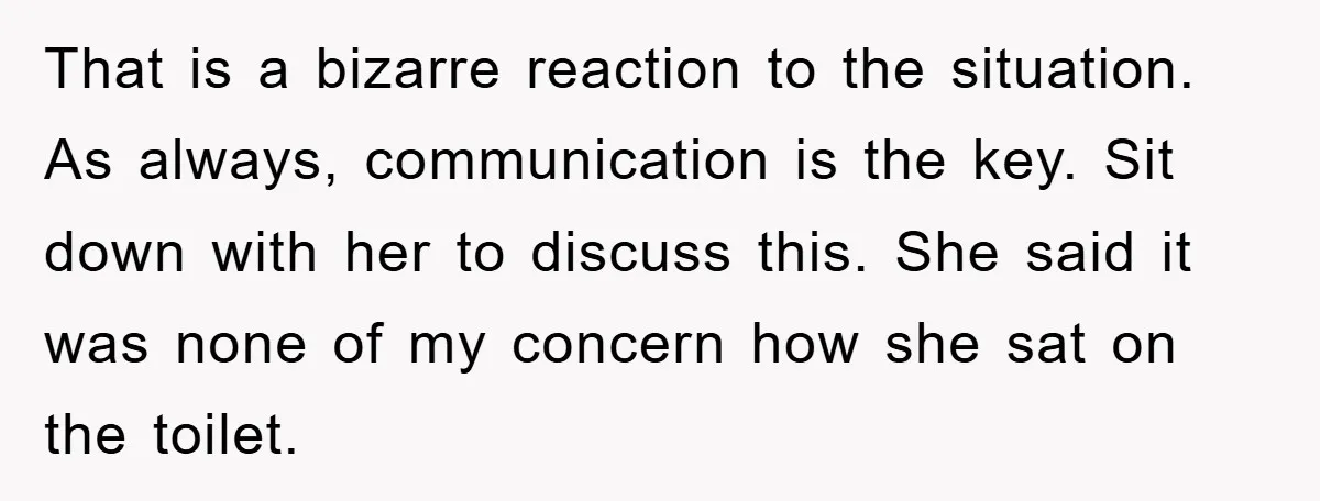 That is a bizarre reaction to the situation. As always, communication is the key. Sit down with her to discuss this. She said it was none of my concern how...