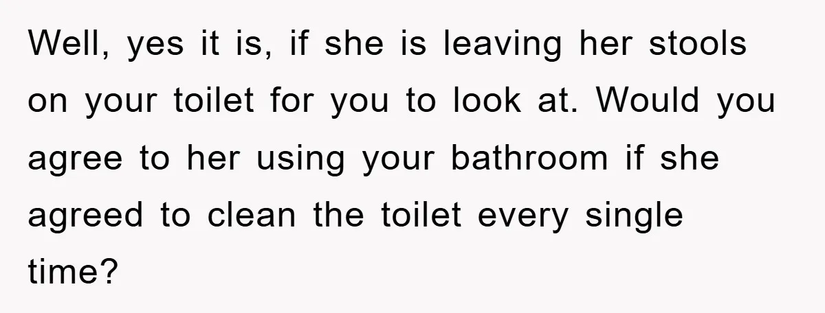 Well, yes it is, if she is leaving her stools on your toilet for you to look at. Would you agree to her using your bathroom if she agreed to...