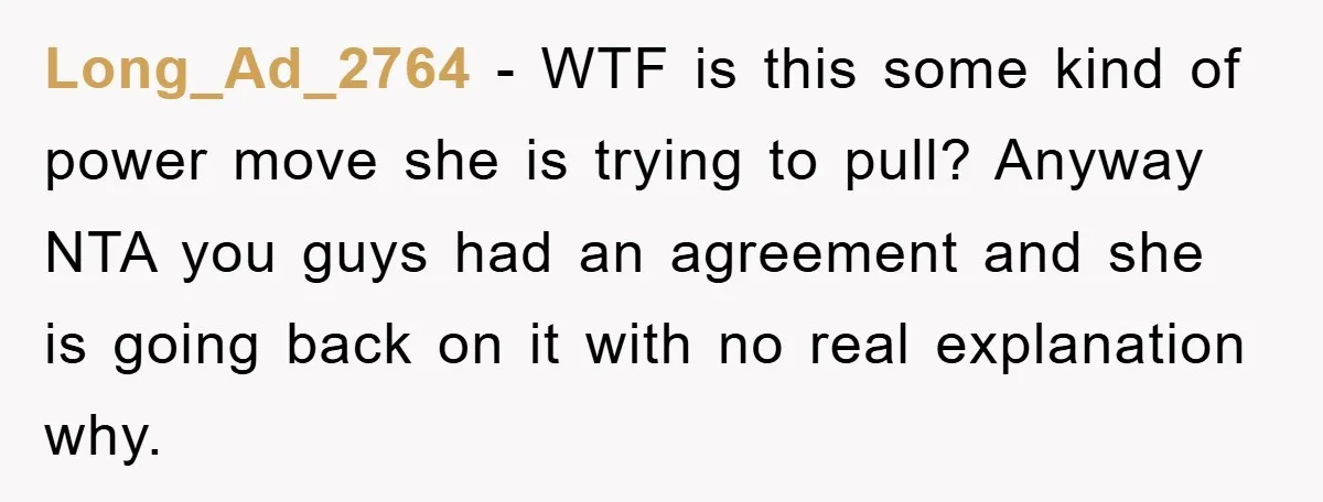 Long_Ad_2764 − WTF is this some kind of power move she is trying to pull? Anyway NTA you guys had an agreement and she is going back on it with...