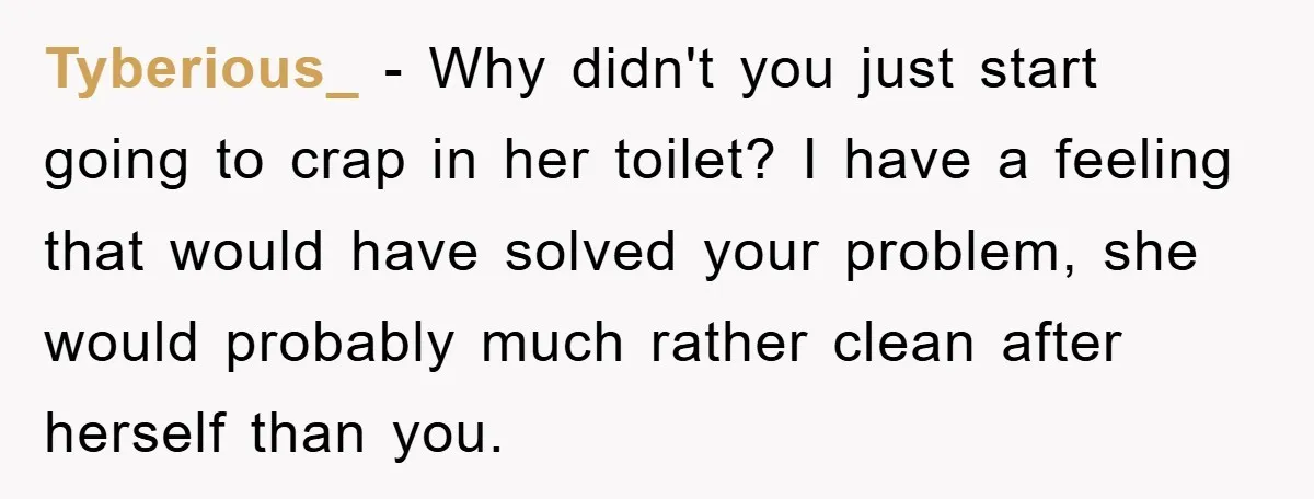 Tyberious_ − Why didn't you just start going to crap in her toilet? I have a feeling that would have solved your problem, she would probably much rather clean after...