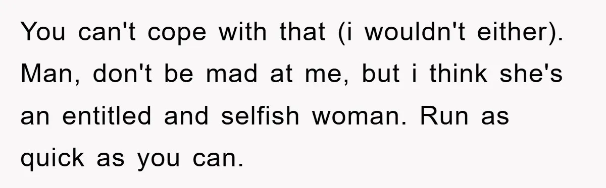 You can't cope with that (i wouldn't either). Man, don't be mad at me, but i think she's an entitled and selfish woman. Run as quick as you can.