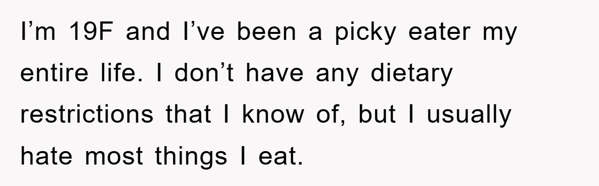 I’m 19F and I’ve been a picky eater my entire life. I don’t have any dietary restrictions that I know of, but I usually hate most things I eat.
