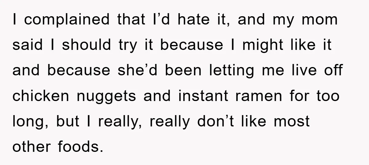 I complained that I’d hate it, and my mom said I should try it because I might like it and because she’d been letting me live off chicken nuggets and...