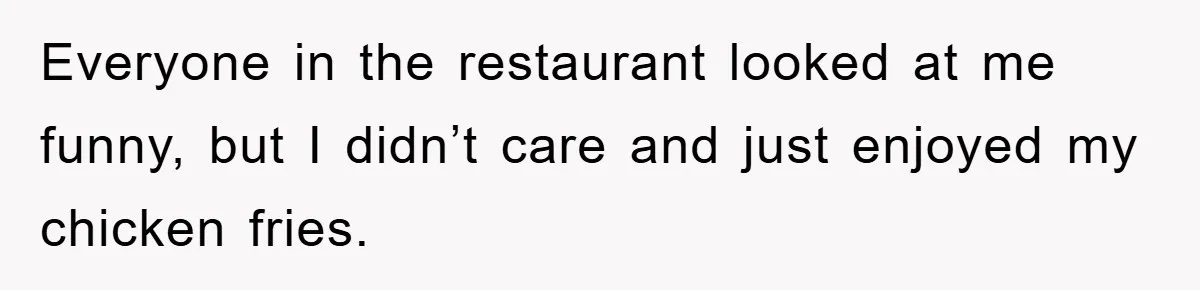 Everyone in the restaurant looked at me funny, but I didn’t care and just enjoyed my chicken fries.
