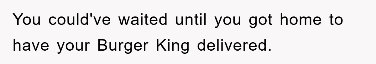You could've waited until you got home to have your Burger King delivered.