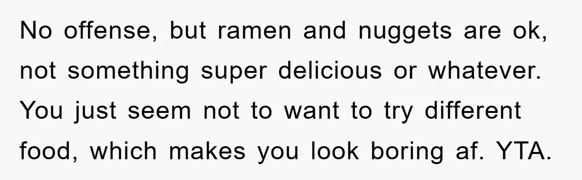 No offense, but ramen and nuggets are ok, not something super delicious or whatever. You just seem not to want to try different food, which makes you look boring af....