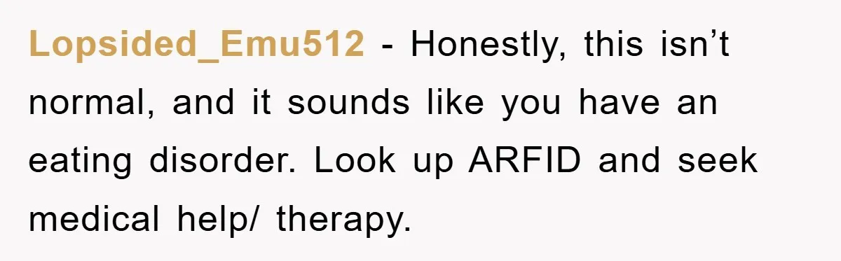 Lopsided_Emu512 − Honestly, this isn’t normal, and it sounds like you have an eating disorder. Look up ARFID and seek medical help/ therapy.