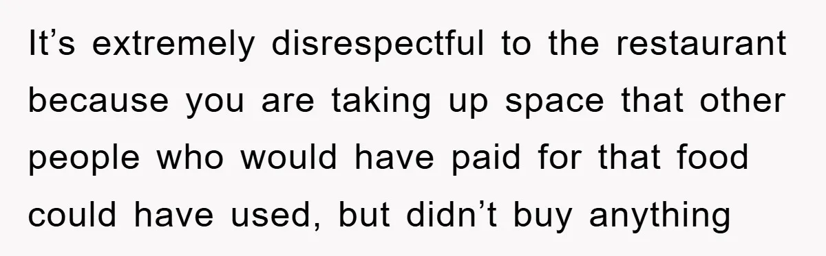 It’s extremely disrespectful to the restaurant because you are taking up space that other people who would have paid for that food could have used, but didn’t buy anything