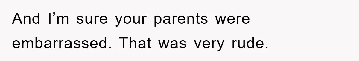 And I’m sure your parents were embarrassed. That was very rude.