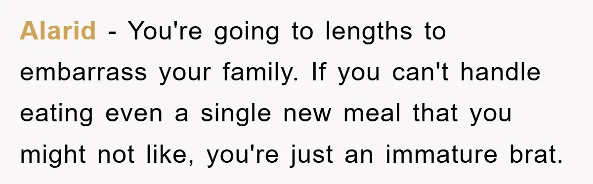 Alarid − You're going to lengths to embarrass your family. If you can't handle eating even a single new meal that you might not like, you're just an immature brat.