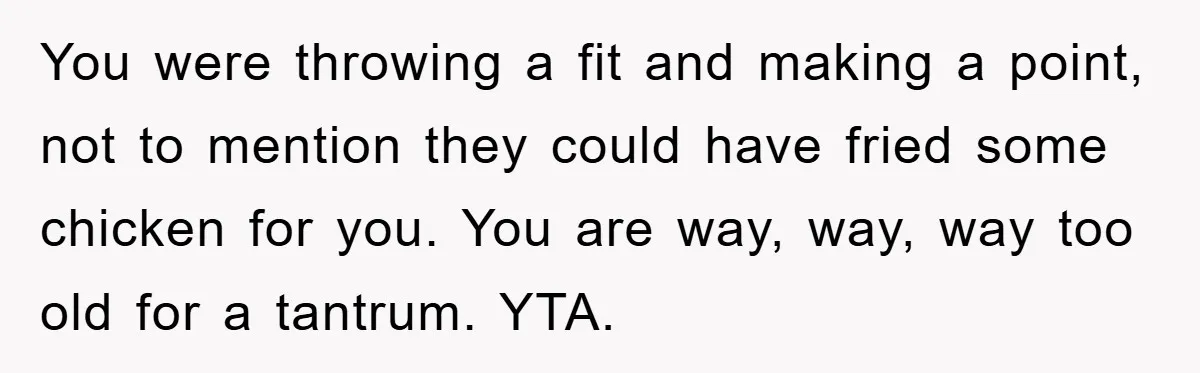 You were throwing a fit and making a point, not to mention they could have fried some chicken for you. You are way, way, way too old for a tantrum....