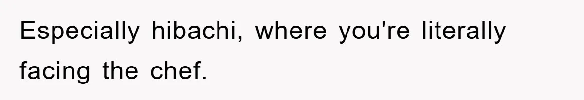 Especially hibachi, where you're literally facing the chef.