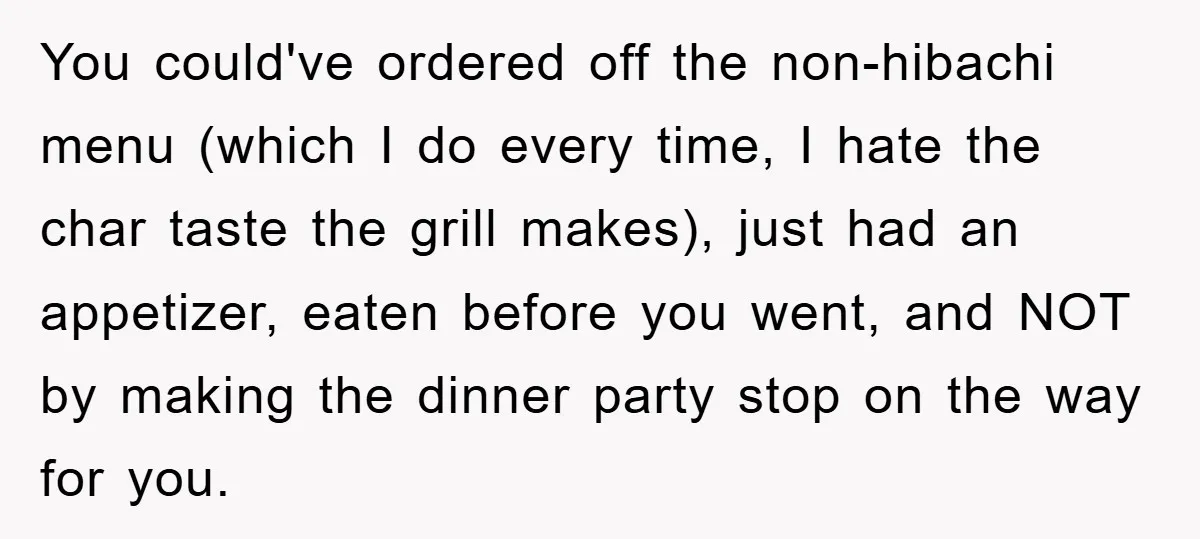 You could've ordered off the non-hibachi menu (which I do every time, I hate the char taste the grill makes), just had an appetizer, eaten before you went, and NOT...