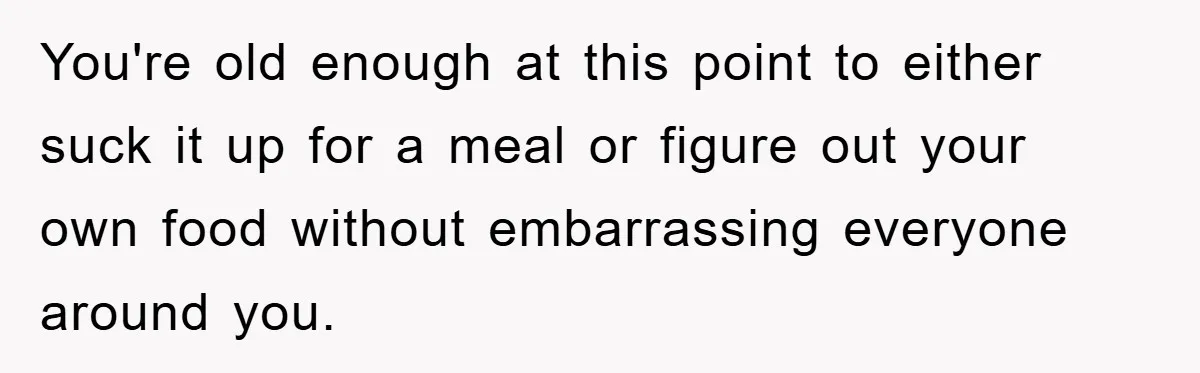 You're old enough at this point to either suck it up for a meal or figure out your own food without embarrassing everyone around you.
