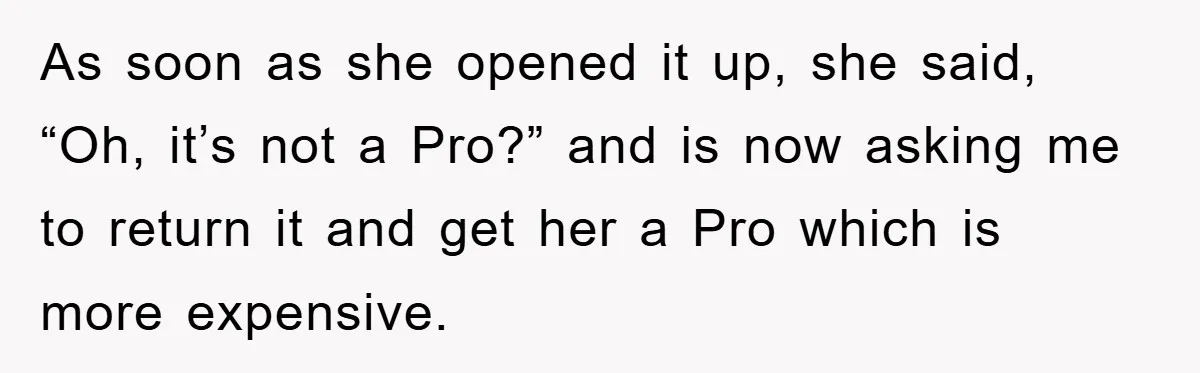 As soon as she opened it up, she said, “Oh, it’s not a Pro?” and is now asking me to return it and get her a Pro which is more...