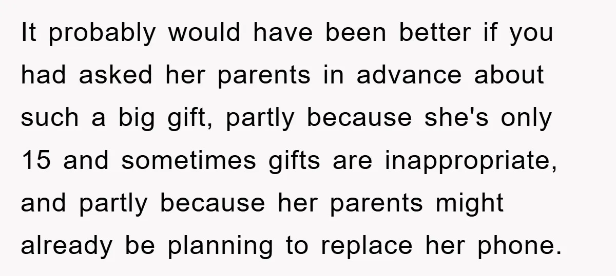 It probably would have been better if you had asked her parents in advance about such a big gift, partly because she's only 15 and sometimes gifts are inappropriate, and...