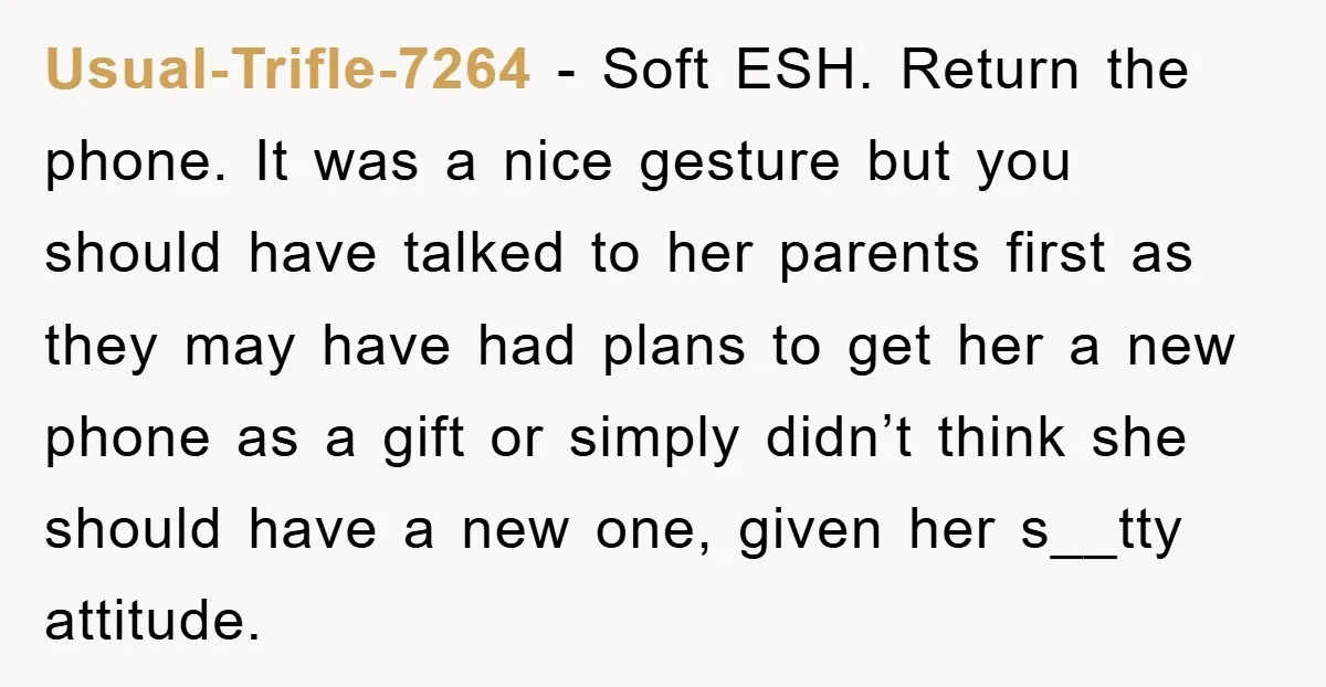 Usual-Trifle-7264 − Soft ESH. Return the phone. It was a nice gesture but you should have talked to her parents first as they may have had plans to get her...