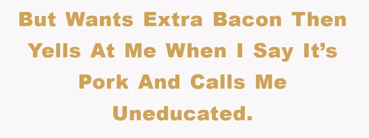 but wants extra bacon then yells at me when I say it’s pork and calls me uneducated.