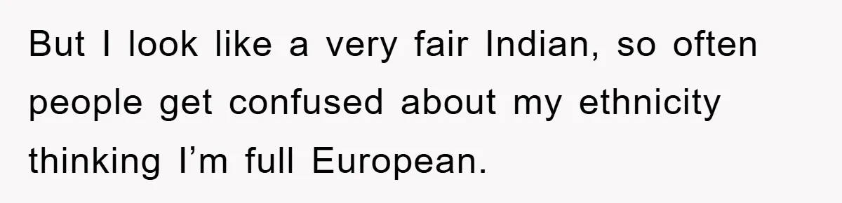 But I look like a very fair Indian, so often people get confused about my ethnicity thinking I’m full European.