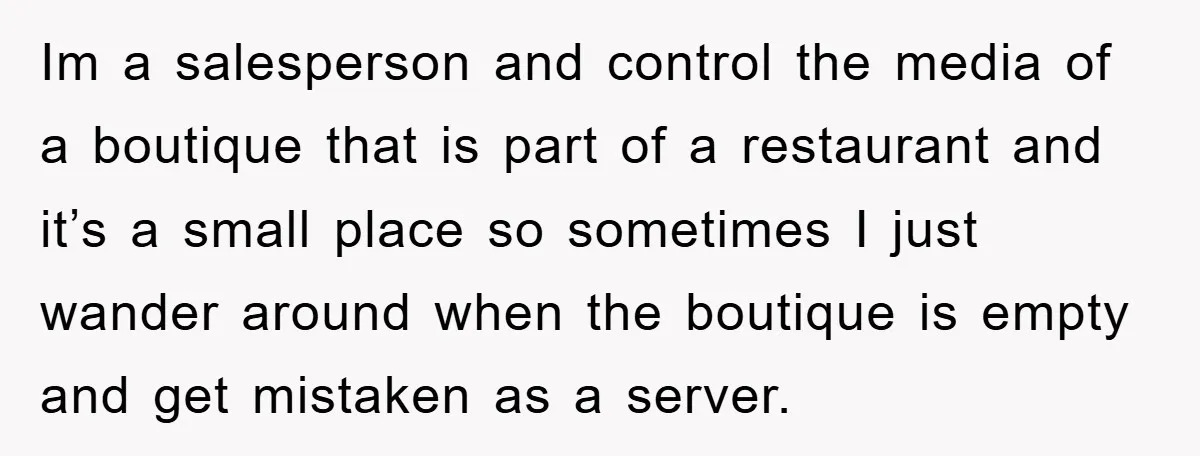 Im a salesperson and control the media of a boutique that is part of a restaurant and it’s a small place so sometimes I just wander around when the boutique...