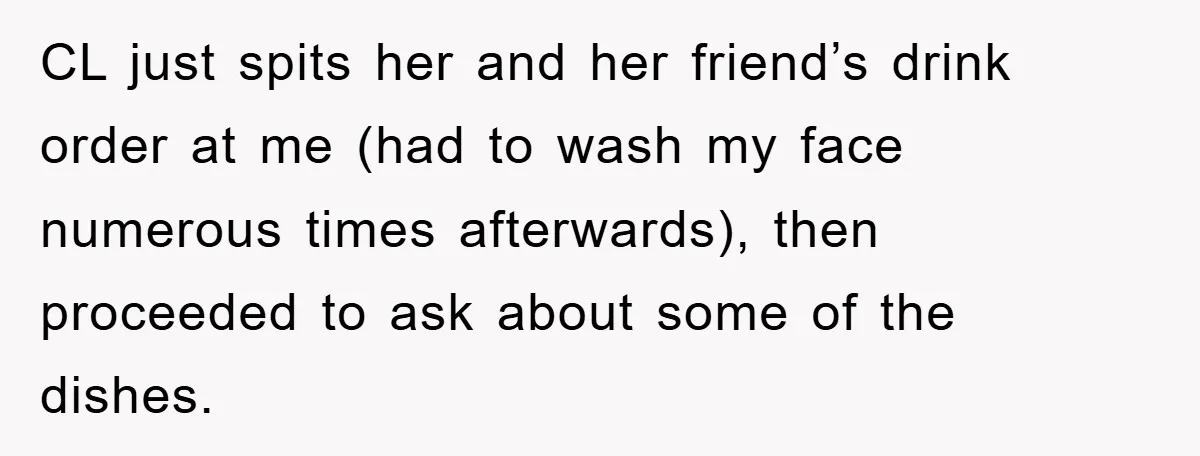 CL just spits her and her friend’s drink order at me (had to wash my face numerous times afterwards), then proceeded to ask about some of the dishes.