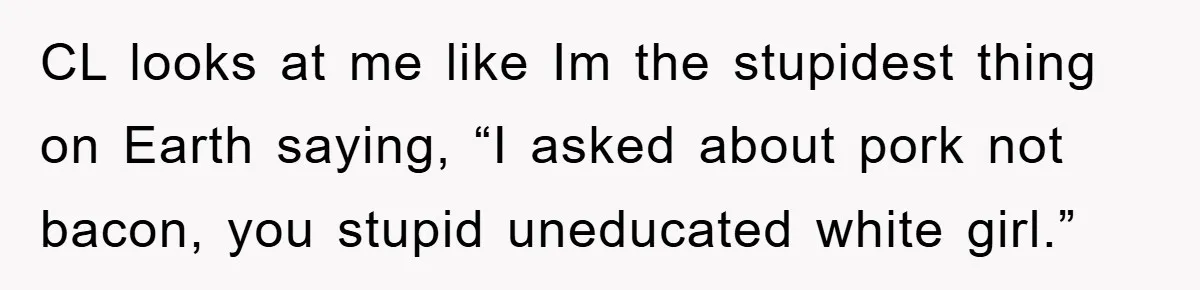 CL looks at me like Im the stupidest thing on Earth saying, “I asked about pork not bacon, you stupid uneducated white girl.”