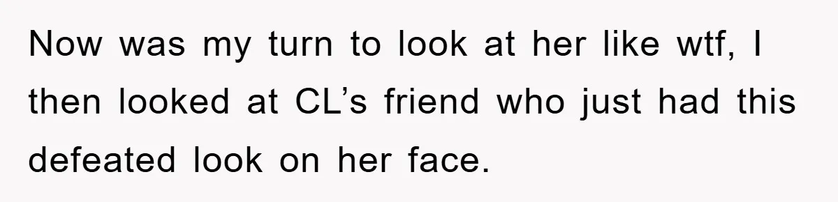 Now was my turn to look at her like wtf, I then looked at CL’s friend who just had this defeated look on her face.