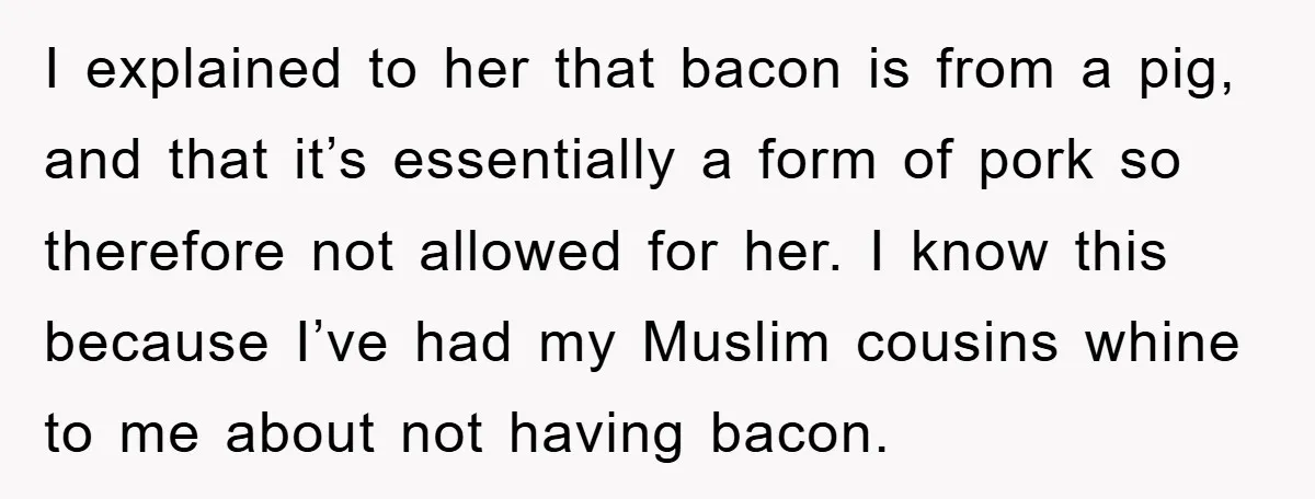 I explained to her that bacon is from a pig, and that it’s essentially a form of pork so therefore not allowed for her. I know this because I’ve had...