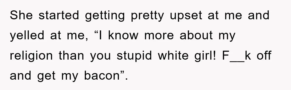 She started getting pretty upset at me and yelled at me, “I know more about my religion than you stupid white girl! F__k off and get my bacon”.