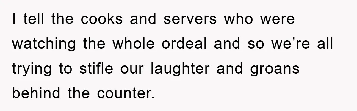 I tell the cooks and servers who were watching the whole ordeal and so we’re all trying to stifle our laughter and groans behind the counter.