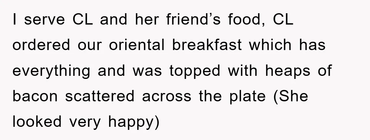 I serve CL and her friend’s food, CL ordered our oriental breakfast which has everything and was topped with heaps of bacon scattered across the plate (She looked very happy)