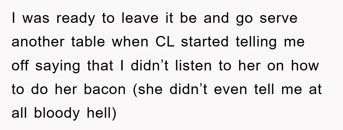 I was ready to leave it be and go serve another table when CL started telling me off saying that I didn’t listen to her on how to do her...