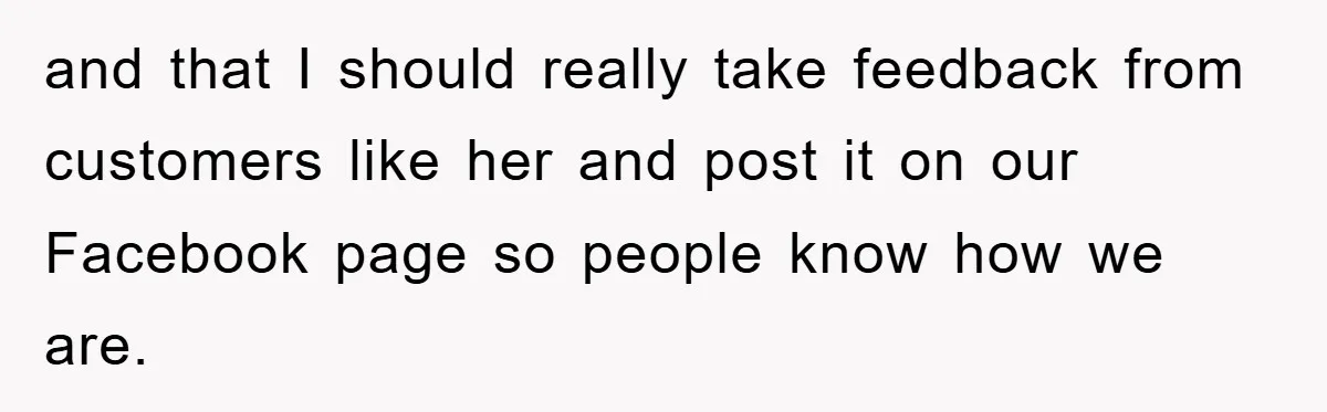 and that I should really take feedback from customers like her and post it on our Facebook page so people know how we are.