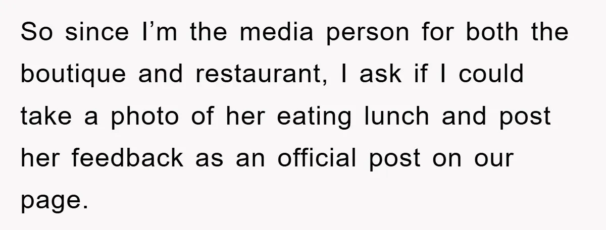 So since I’m the media person for both the boutique and restaurant, I ask if I could take a photo of her eating lunch and post her feedback as an...