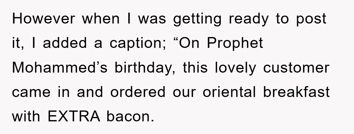 However when I was getting ready to post it, I added a caption; “On Prophet Mohammed’s birthday, this lovely customer came in and ordered our oriental breakfast with EXTRA bacon.