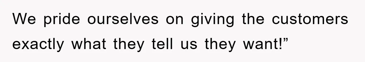 We pride ourselves on giving the customers exactly what they tell us they want!”