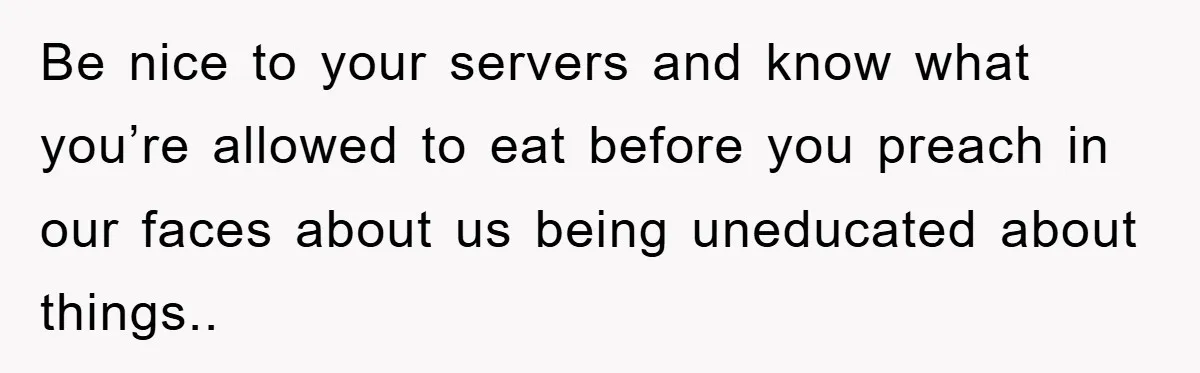 Be nice to your servers and know what you’re allowed to eat before you preach in our faces about us being uneducated about things..
