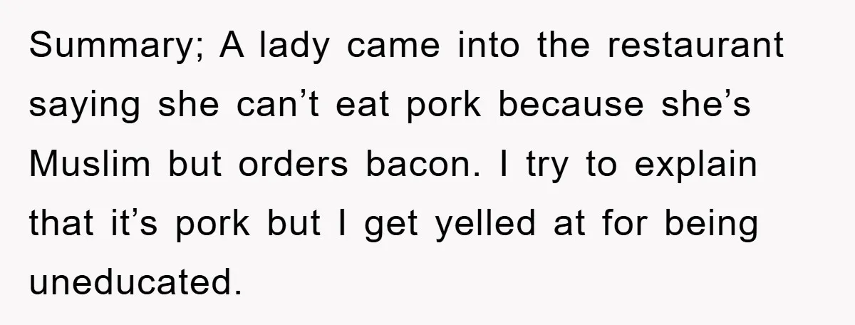 Summary; A lady came into the restaurant saying she can’t eat pork because she’s Muslim but orders bacon. I try to explain that it’s pork but I get yelled at...