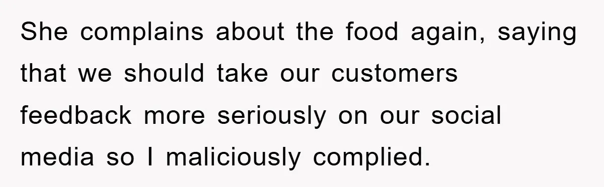 She complains about the food again, saying that we should take our customers feedback more seriously on our social media so I maliciously complied.