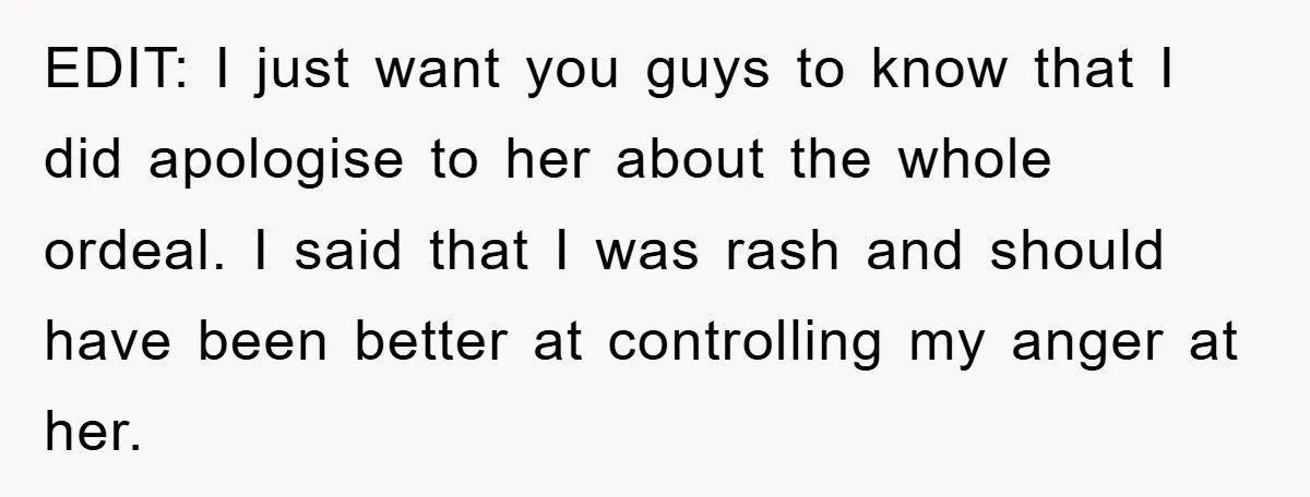 EDIT: I just want you guys to know that I did apologise to her about the whole ordeal. I said that I was rash and should have been better at...