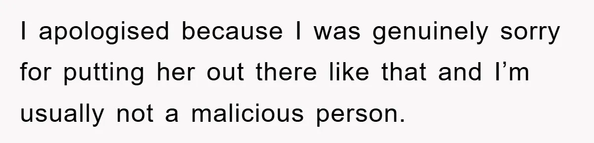 I apologised because I was genuinely sorry for putting her out there like that and I’m usually not a malicious person.