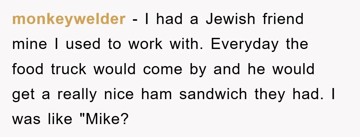 monkeywelder − I had a Jewish friend mine I used to work with. Everyday the food truck would come by and he would get a really nice ham sandwich they...