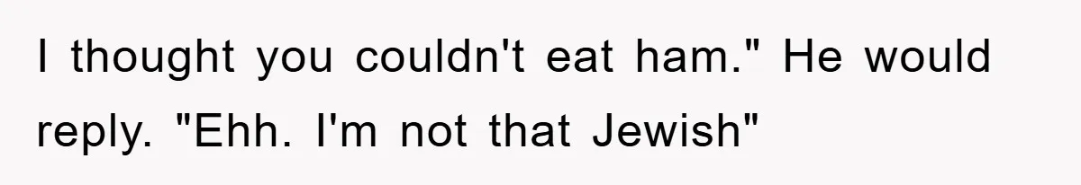 I thought you couldn't eat ham." He would reply. "Ehh. I'm not that Jewish"