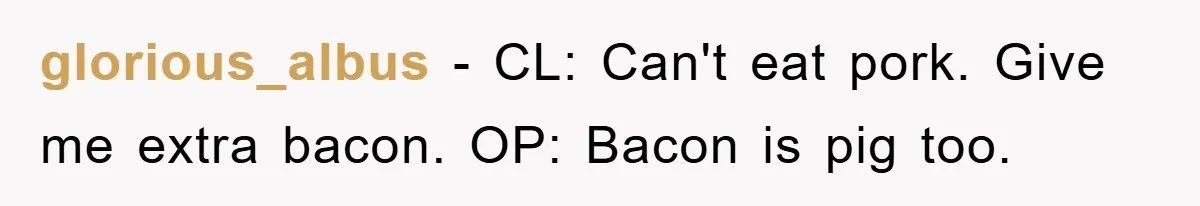 glorious_albus − CL: Can't eat pork. Give me extra bacon. OP: Bacon is pig too.