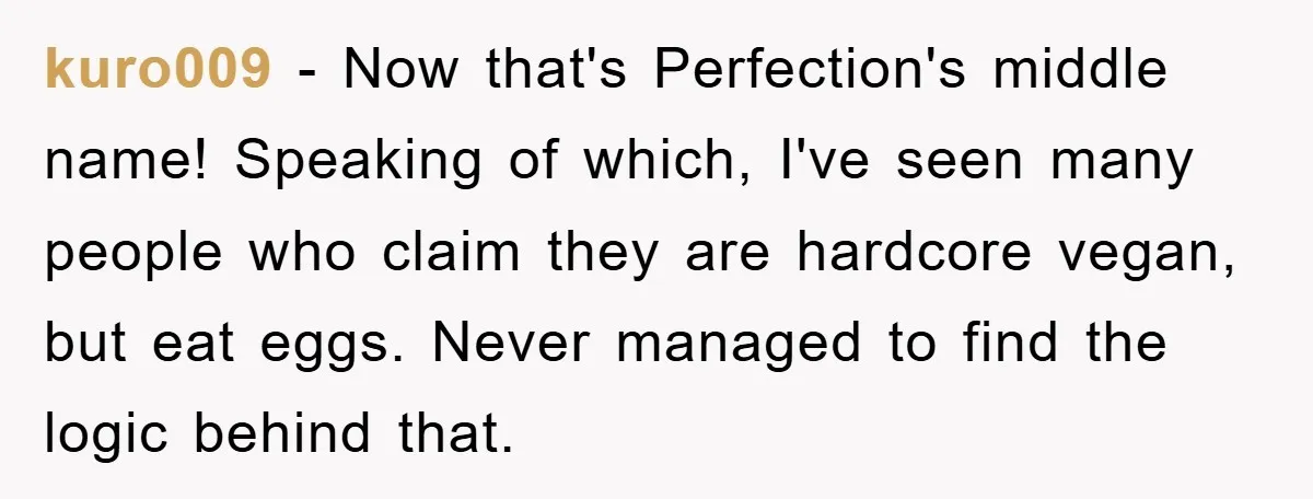 kuro009 − Now that's Perfection's middle name! Speaking of which, I've seen many people who claim they are hardcore vegan, but eat eggs. Never managed to find the logic behind...