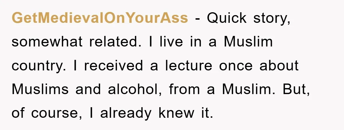 GetMedievalOnYourAss − Quick story, somewhat related. I live in a Muslim country. I received a lecture once about Muslims and alcohol, from a Muslim. But, of course, I already knew...